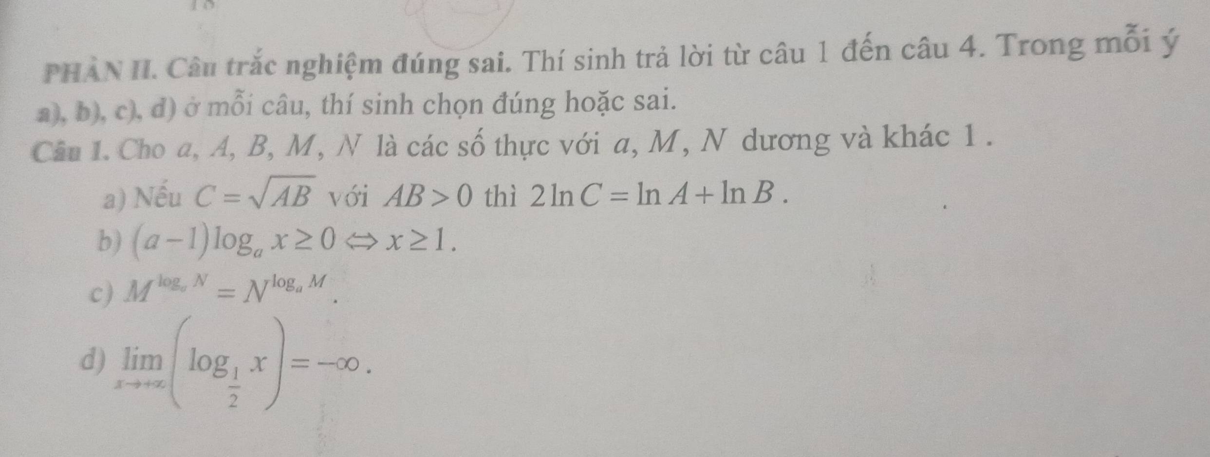 PHÀN II. Câu trắc nghiệm đúng sai. Thí sinh trả lời từ câu 1 đến câu 4. Trong mỗi ý
a), b), c), d) ở mỗi câu, thí sinh chọn đúng hoặc sai.
Câu 1. Cho a, A, B, M, N là các số thực với a, M, N dương và khác 1.
a) Nếu C=sqrt(AB) với AB>0 thì 2ln C=ln A+ln B. 
b) (a-1)log _ax≥ 0Longleftrightarrow x≥ 1.
c) M^(log _a)N=N^(log _a)M.
d) limlimits _xto ∈fty (log _ 1/2 x)=-∈fty.