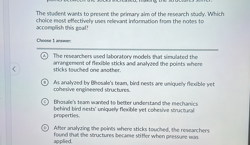 The student wants to present the primary aim of the research study. Which
choice most effectively uses relevant information from the notes to
accomplish this goal?
Choose 1 answer:
A) The researchers used laboratory models that simulated the
arrangement of flexible sticks and analyzed the points where
、
sticks touched one another.
B As analyzed by Bhosale's team, bird nests are uniquely flexible yet
cohesive engineered structures.
C Bhosale's team wanted to better understand the mechanics
behind bird nests’ uniquely flexible yet cohesive structural
properties.
D After analyzing the points where sticks touched, the researchers
found that the structures became stiffer when pressure was
applied.