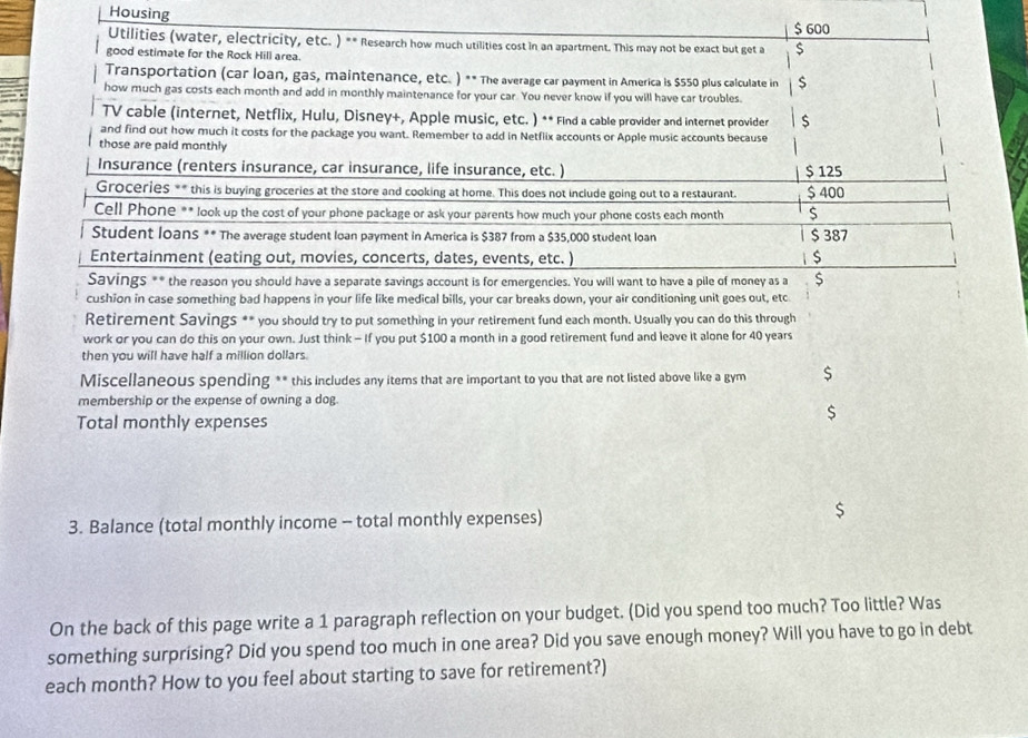 Housing
$ 600
Utilities (water, electricity, etc. ) ** Research how much utilities cost in an apartment. This may not be exact but get a $
good estimate for the Rock Hill area.
Transportation (car loan, gas, maintenance, etc. ) ** The average car payment in America is $550 plus calculate in $
how much gas costs each month and add in monthly maintenance for your car. You never know if you will have car troubles.
TV cable (internet, Netflix, Hulu, Disney+, Apple music, etc. ) ** Find a cable provider and internet provider
and find out how much it costs for the package you want. Remember to add in Netflix accounts or Apple music accounts because
those are paid monthly
Insurance (renters insurance, car insurance, life insurance, etc. ) $ 125
Groceries ** this is buying groceries at the store and cooking at home. This does not include going out to a restaurant. $ 400
Cell Phone ** look up the cost of your phone package or ask your parents how much your phone costs each month $
Student loans ** The average student loan payment in America is $387 from a $35,000 student loan $ 387
Entertainment (eating out, movies, concerts, dates, events, etc. )
Savings ** the reason you should have a separate savings account is for emergencies. You will want to have a pile of money as a S
cushion in case something bad happens in your life like medical bills, your car breaks down, your air conditioning unit goes out, etc
Retirement Savings ** you should try to put something in your retirement fund each month. Usually you can do this through
work or you can do this on your own. Just think - If you put $100 a month in a good retirement fund and leave it alone for 40 years
then you will have half a million dollars.
Miscellaneous spending ** this includes any items that are important to you that are not listed above like a gym $
membership or the expense of owning a dog.
Total monthly expenses
$
3. Balance (total monthly income - total monthly expenses) $
On the back of this page write a 1 paragraph reflection on your budget. (Did you spend too much? Too little? Was
something surprising? Did you spend too much in one area? Did you save enough money? Will you have to go in debt
each month? How to you feel about starting to save for retirement?)