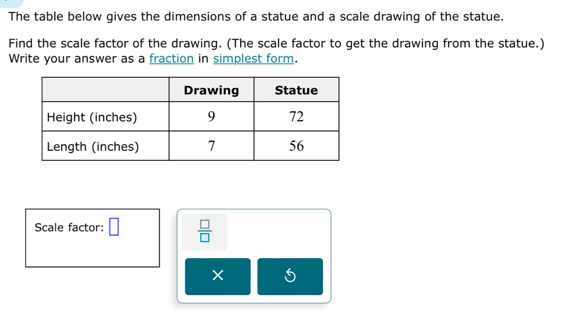 The table below gives the dimensions of a statue and a scale drawing of the statue. 
Find the scale factor of the drawing. (The scale factor to get the drawing from the statue.) 
Write your answer as a fraction in simplest form. 
Scale factor: □  □ /□  
×