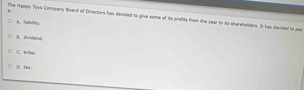 a:
The Happy Toys Company Board of Directors has decided to give some of its profits from the year to its shareholders. It has decided to pay
A. liability.
B. dividend.
C. bribe.
D. tax.