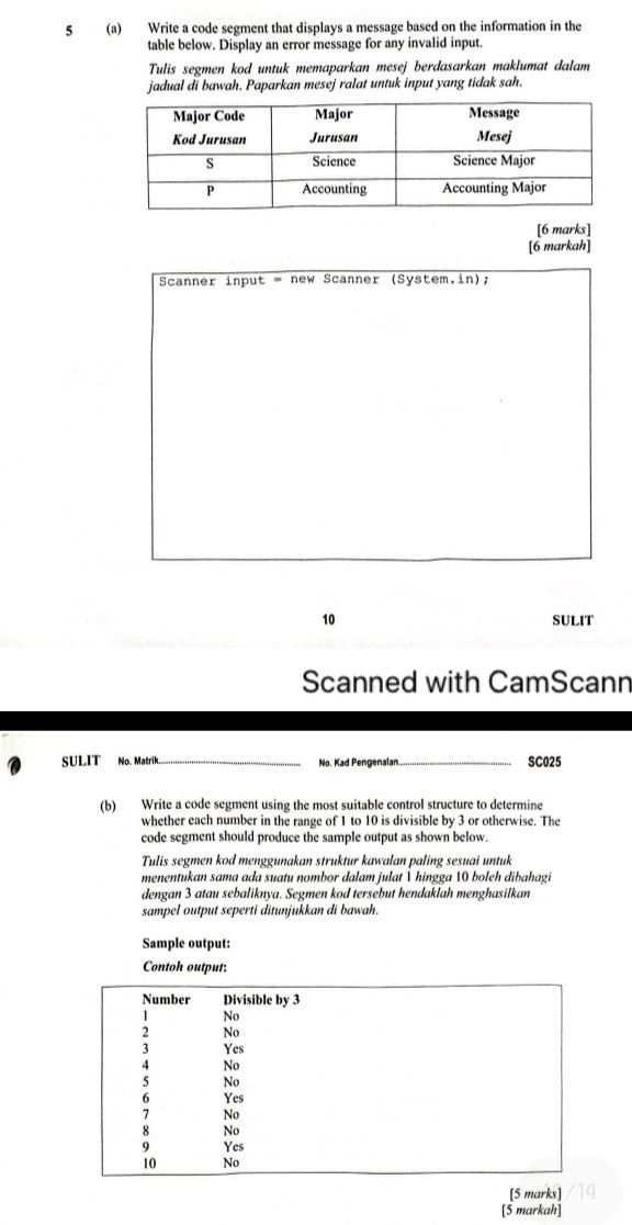 5 (a) Write a code segment that displays a message based on the information in the 
table below. Display an error message for any invalid input. 
Tulis segmen kod untuk memaparkan mesej berdasarkan maklumat dalam 
jadual di bawah. Paparkan mesej ralat untuk input yang tidak sah. 
[6 marks] 
[6 markah] 
Scanner input = new Scanner (System.in); 
10 SULIT 
Scanned with CamScann 
SULIT No. Matrik_ No. Kad Pengenalan _SC025 
(b) Write a code segment using the most suitable control structure to determine 
whether each number in the range of 1 to 10 is divisible by 3 or otherwise. The 
code segment should produce the sample output as shown below. 
Tulis segmen kod menggunakan struktur kawalan paling sesuai untuk 
menentukan sama ada suatu nombor dalam julat 1 hingga 10 boleh dibahagi 
dengan 3 atau sebaliknya. Segmen kod tersebut hendaklah menghasilkan 
sampel output seperti ditunjukkan di bawah. 
Sample output: 
Contoh output: 
[5 marks] 
[5 markah]