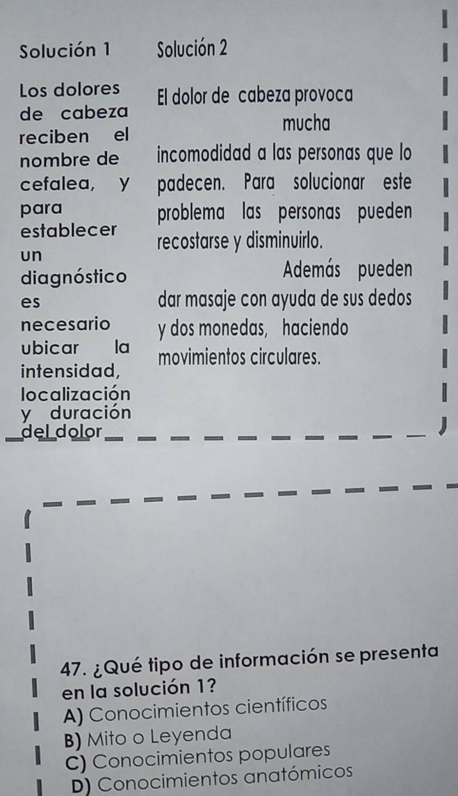 Solución 1 Solución 2
Los dolores El dolor de cabeza provoca
de cabeza
mucha
reciben el
nombre de incomodidad a las personas que lo
cefalea, y padecen. Para solucionar este
para problema las personas pueden
establecer recostarse y disminuirlo.
un
diagnóstico
Además pueden
es dar masaje con ayuda de sus dedos
necesario y dos monedas, haciendo
ubicar la
intensidad, movimientos circulares.
localización
y duración
del dolor
47. ¿Qué tipo de información se presenta
en la solución 1?
A) Conocimientos científicos
B) Mito o Leyenda
C) Conocimientos populares
D) Conocimientos anatómicos