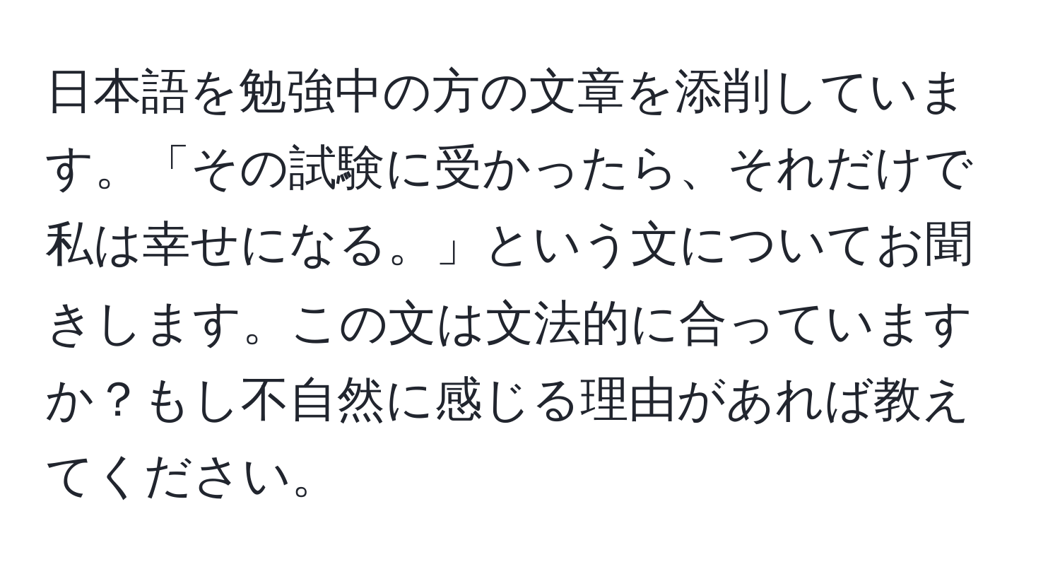 日本語を勉強中の方の文章を添削しています。「その試験に受かったら、それだけで私は幸せになる。」という文についてお聞きします。この文は文法的に合っていますか？もし不自然に感じる理由があれば教えてください。