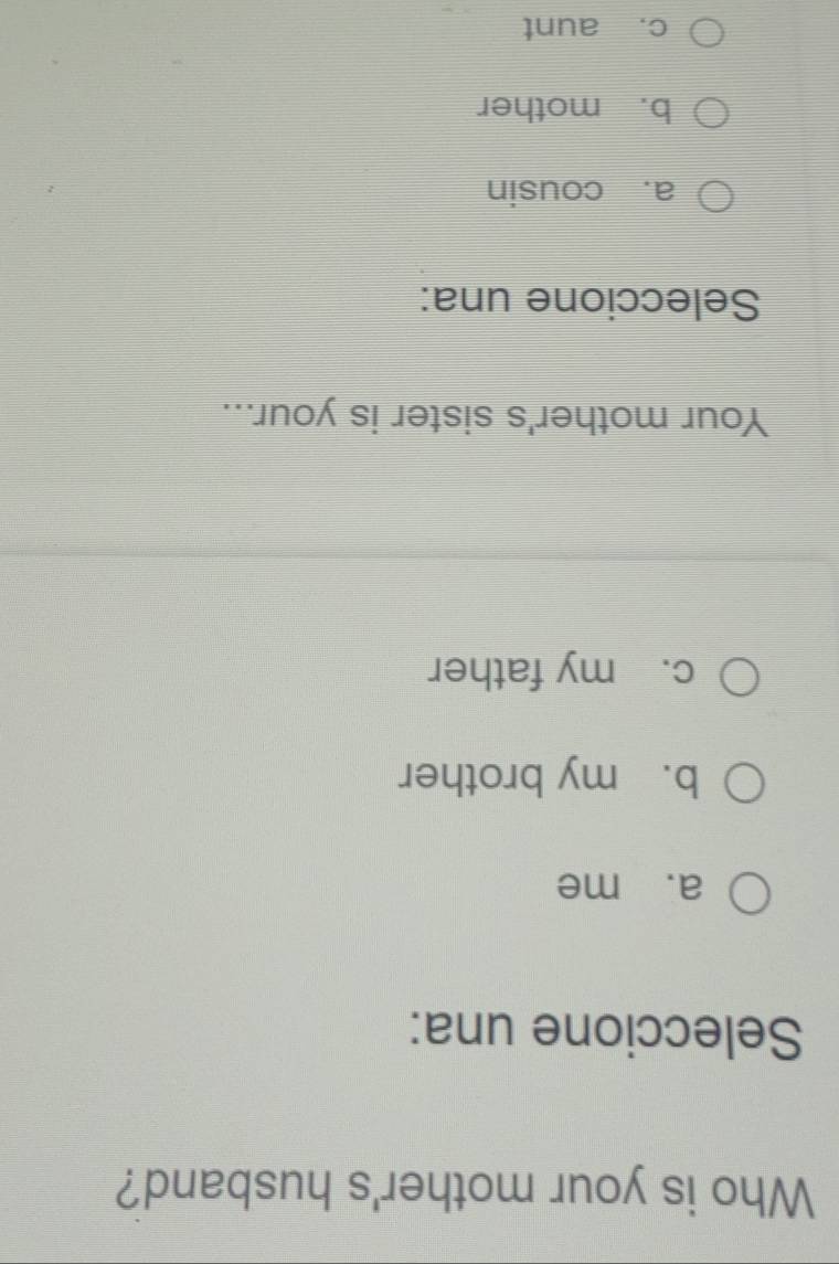 Who is your mother's husband?
Seleccione una:
a. me
b. my brother
c. my father
Your mother's sister is your...
Seleccione una:
a. cousin
b. mother
c. aunt