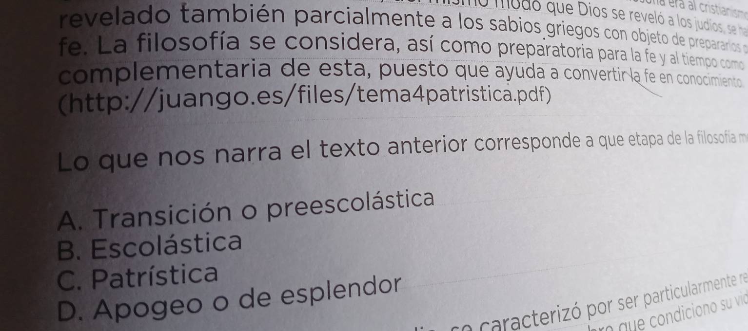 ne modo que Dios se reveló a los judíos, se ha
revelado también parcialmente a los sabios griegos con objeto de preparar os p
fe. La filosofía se considera, así como preparatoria para la fe y al tiempo como
complementaria de esta, puesto que ayuda a convertir la fe en conocimiento 
(http://juango.es/files/tema4patristica.pdf)
Lo que nos narra el texto anterior corresponde a que etapa de la filosofía m
A. Transición o preescolástica
B. Escolástica
C. Patrística
D. Apogeo o de esplendor
s a acterizó por ser particularmente ne
r que condiciono su vie