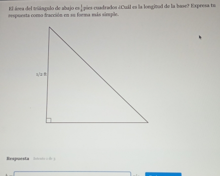 El área del triángulo de abajo es  1/8  pies cuadrados ¿Cuál es la longitud de la base? Expresa tu 
respuesta como fracción en su forma más simple. 
Respuesta intento 1 de 3