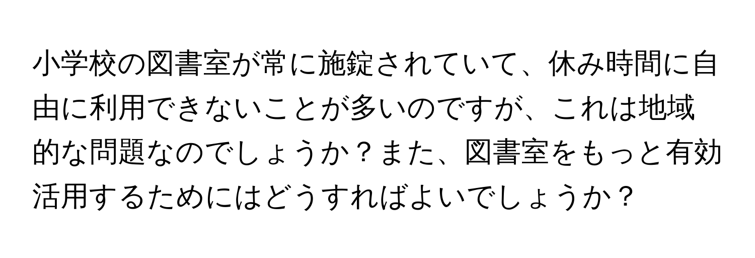 小学校の図書室が常に施錠されていて、休み時間に自由に利用できないことが多いのですが、これは地域的な問題なのでしょうか？また、図書室をもっと有効活用するためにはどうすればよいでしょうか？