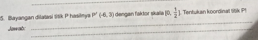 Bayangan dilatasi titik P hasilnya P'(-6,3) dengan faktor skala [0, 1/2 ]. Tentukan koordinat titik P! 
Jawab:_ 
_