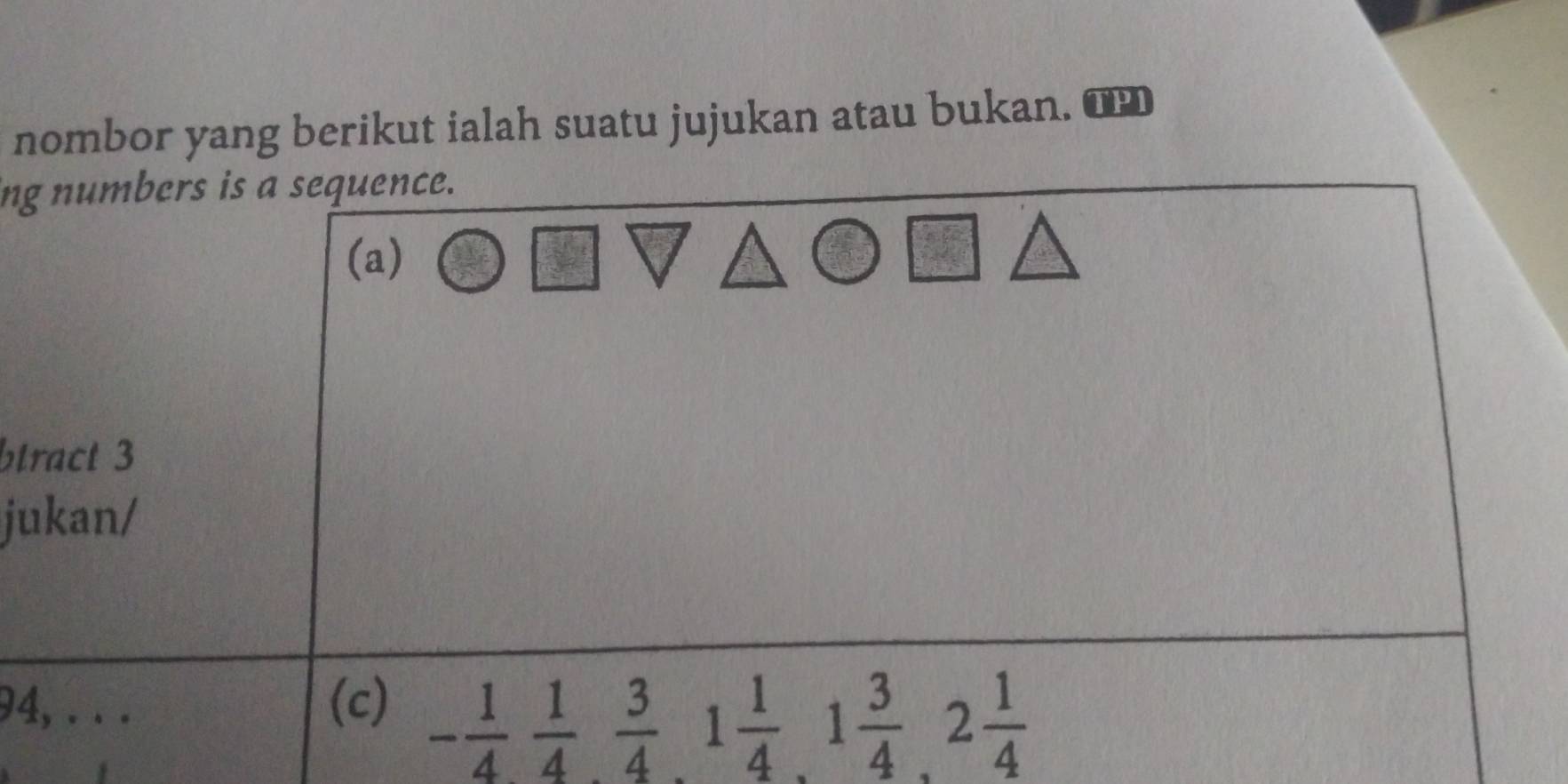 nombor yang berikut ialah suatu jujukan atau bukan. 
ing numbers is a sequence. 
(a) 
btract 3 
jukan/ 
94, . . . (c)
- 1/4  1/4  3/4 , 1 1/4 , 1 3/4 , 2 1/4 