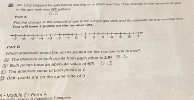 Mr. Ling stopped for gas before starting on a short road trip. The change in the amount of gas
in his gas tank was 3:5 gallons.
Part A
Plot the change in the amount of gas in Mr. Ling's gas tank and its opposite on the number line.
You will have 2 points on the number line.
Part B
Which statement about the points plotted on the number line is true?
A The distance of both points from each other is 3.5.
⑧ Both points have an absolute value of 35.
The absolute value of both points is 0.
D Both points are on the same side of 0.
6 × Module 2 • Form A
Mifflin Harcourt Publishing Company