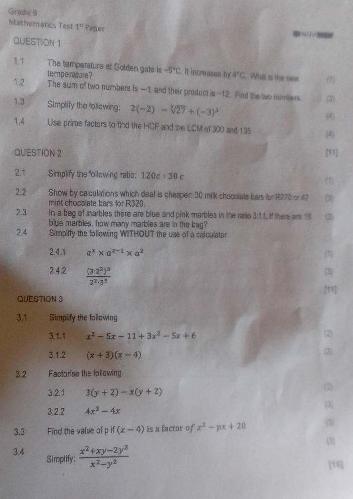 Grade 9
Mathematics Test 1^(st) Paper 5 +      
QUESTION 1
1.1 The temperature at Golden gate is -5°C. It increases by 4°C What is the new (5
temperature?
1.2 The sum of two numbers is —1 and their product is -12. Find the two numbers (2)
1.3 Simplify the following: 2(-2)-sqrt[3](27)+(-3)^3
(4
1.4 Use prime factors to find the HCF and the LCM of 300 and 135
(4)
QUESTION 2 (51
2.1 Simplify the following ratio: 120c:30c
(3
2.2 Show by calculations which deal is cheaper: 30 milk chocolate bars for R270 or 42 3
mint chocolate bars for R320.
2.3 In a bag of marbles there are blue and pink marbles in the ratio 3:11. If there are 18 (3)
blue marbles, how many marbles are in the bag?
2.4 Simplify the following WITHOUT the use of a calculator
2.4.1 a^x* a^(x-1)* a^2
(1)
2.4.2 frac (3· 2^2)^32^2· 3^5
(3
[11]
QUESTION 3
3.1 Simplify the following
3.1.1 x^2-5x-11+3x^2-5x+6 (2)
3.1.2 (x+3)(x-4) (3)
3.2 Factorise the following
3.2.1 3(y+2)-x(y+2)
(2)
(3)
3.2.2 4x^3-4x
3.3 Find the value of p if (x-4) is a factor of x^2-px+20
(3)
(3)
3.4 Simplify:  (x^2+xy-2y^2)/x^2-y^2 
[16]