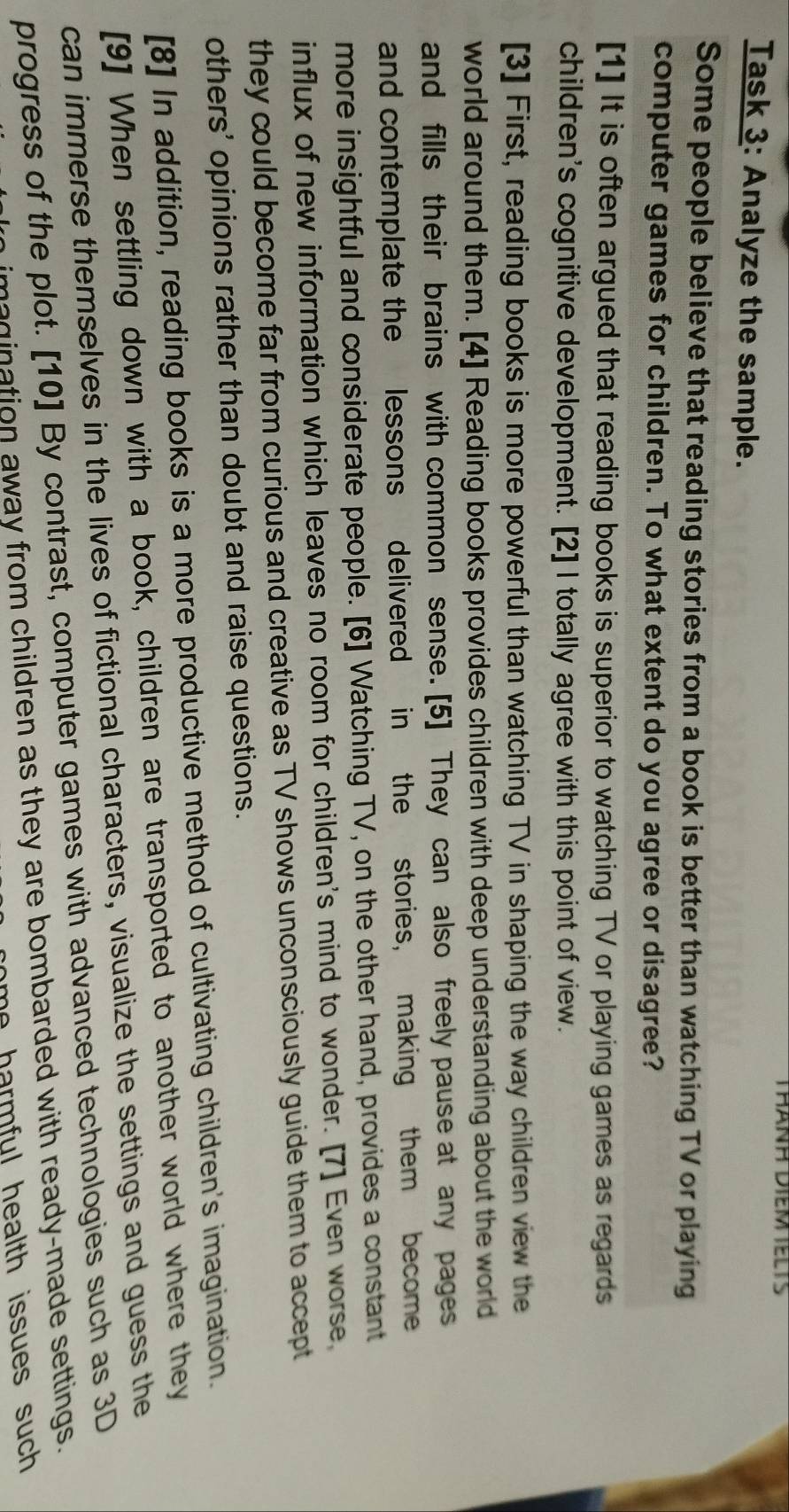 THANH DIEM TELTS
Task 3: Analyze the sample.
Some people believe that reading stories from a book is better than watching TV or playing
computer games for children. To what extent do you agree or disagree?
[1] It is often argued that reading books is superior to watching TV or playing games as regards
children's cognitive development. [2] I totally agree with this point of view.
[3] First, reading books is more powerful than watching TV in shaping the way children view the
world around them. [4] Reading books provides children with deep understanding about the world
and fills their brains with common sense. [5] They can also freely pause at any pages
and contemplate the lessons delivered in the stories, making them become
more insightful and considerate people. [6] Watching TV, on the other hand, provides a constant
influx of new information which leaves no room for children's mind to wonder. [7] Even worse
they could become far from curious and creative as TV shows unconsciously guide them to accept
others' opinions rather than doubt and raise questions.
[8] In addition, reading books is a more productive method of cultivating children's imagination.
[9] When settling down with a book, children are transported to another world where they
can immerse themselves in the lives of fictional characters, visualize the settings and guess the
progress of the plot. [10] By contrast, computer games with advanced technologies such as 3D
magination away from children as they are bombarded with ready-made settings.
he harmful health issues such .