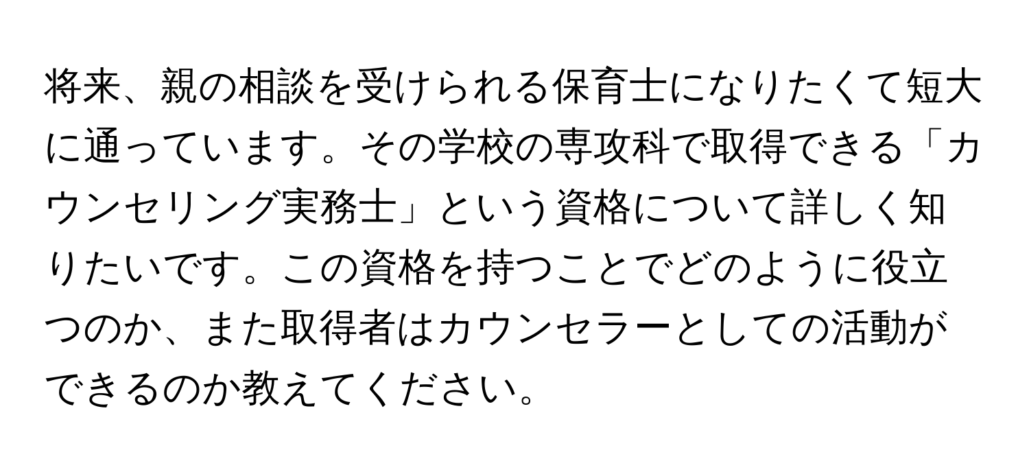 将来、親の相談を受けられる保育士になりたくて短大に通っています。その学校の専攻科で取得できる「カウンセリング実務士」という資格について詳しく知りたいです。この資格を持つことでどのように役立つのか、また取得者はカウンセラーとしての活動ができるのか教えてください。