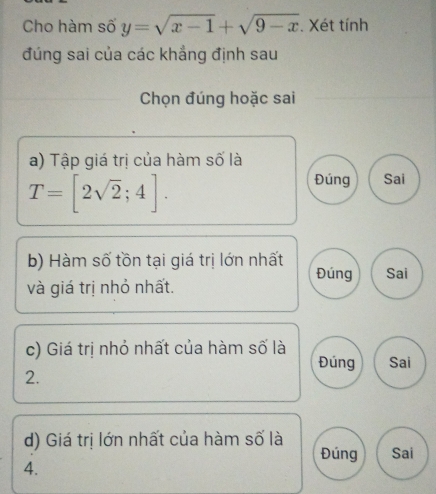 Cho hàm số y=sqrt(x-1)+sqrt(9-x). Xét tính
đúng sai của các khẳng định sau
Chọn đúng hoặc sai
a) Tập giá trị của hàm số là
T=[2sqrt(2);4].
Đúng Sai
b) Hàm số tồn tại giá trị lớn nhất
Đúng Sai
và giá trị nhỏ nhất.
c) Giá trị nhỏ nhất của hàm số là
Đúng Sai
2.
d) Giá trị lớn nhất của hàm số là Sai
Đúng
4.