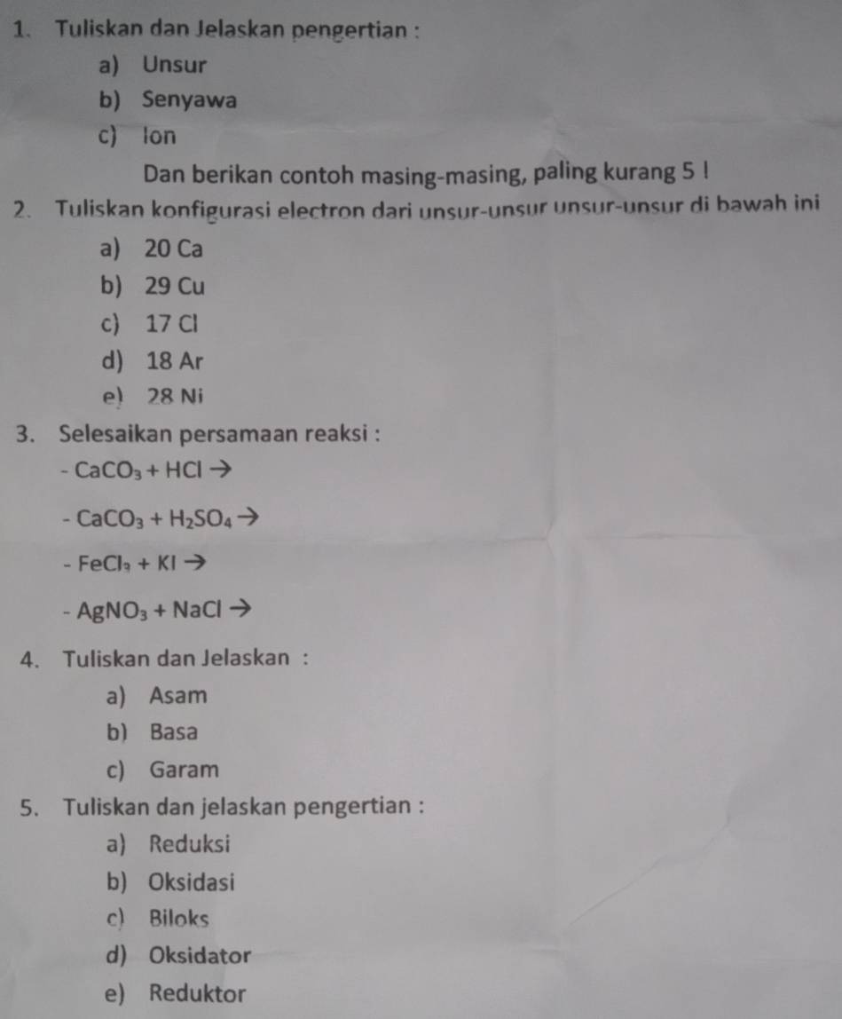 Tuliskan dan Jelaskan pengertian :
a) Unsur
b) Senyawa
c) lon
Dan berikan contoh masing-masing, paling kurang 5!
2. Tuliskan konfigurasi electron dari unsur-unsur unsur-unsur di bawah ini
a) 20 Ca
b) 29 Cu
c 17 Cl
d) 18 Ar
e) 28 Ni
3. Selesaikan persamaan reaksi :
-CaCO_3+HCl
-CaCO_3+H_2SO_4
-FeCl_3+KIto
-AgNO_3+NaCl
4. Tuliskan dan Jelaskan :
a) Asam
b Basa
c) Garam
5. Tuliskan dan jelaskan pengertian :
a) Reduksi
b) Oksidasi
c) Biloks
d) Oksidator
e) Reduktor