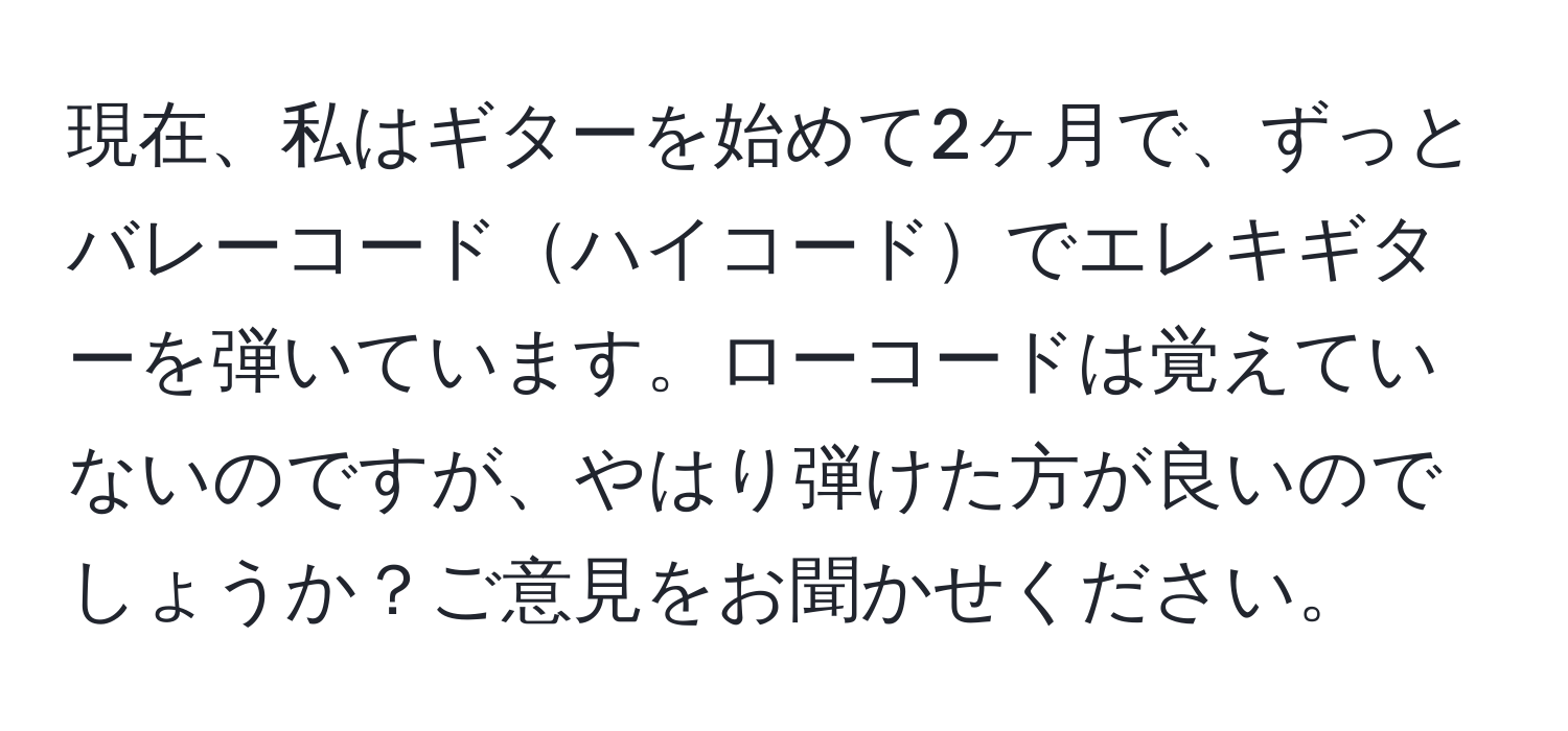 現在、私はギターを始めて2ヶ月で、ずっとバレーコードハイコードでエレキギターを弾いています。ローコードは覚えていないのですが、やはり弾けた方が良いのでしょうか？ご意見をお聞かせください。