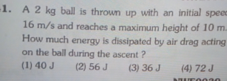 A 2 kg ball is thrown up with an initial spee
16 m/s and reaches a maximum height of 10 m.
How much energy is dissipated by air drag acting
on the ball during the ascent ?
(1) 40 J (2) 56 J (3) 36 J (4) 72 J