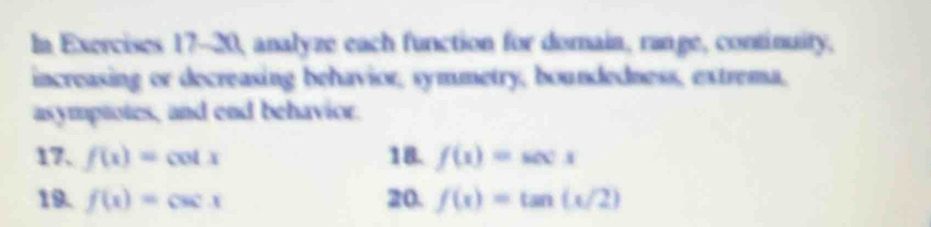 In Exercises 17-20, analyze each function for domain, range, continuity, 
increasing or decreasing behavior, symmetry, boundedness, extrema, 
asymptotes, and end behavior. 
17. f(x)=cot x 18. f(x)=sec x
19. f(x)=csc x 20. f(x)=tan (x/2)