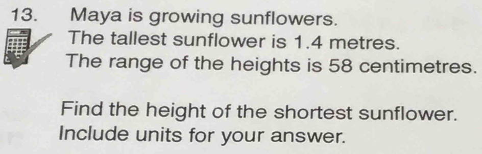 Maya is growing sunflowers. 
The tallest sunflower is 1.4 metres. 
The range of the heights is 58 centimetres. 
Find the height of the shortest sunflower. 
Include units for your answer.