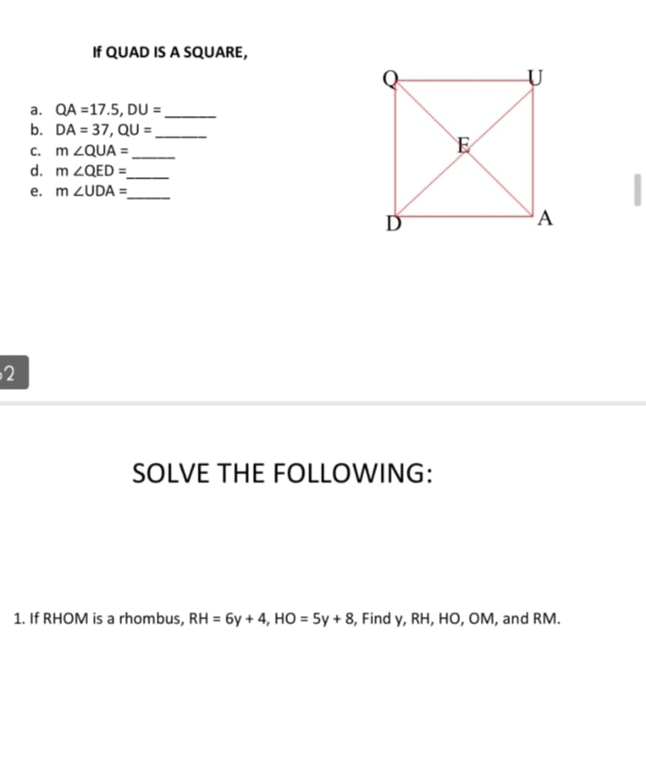 If QUAD IS A SQUARE, 
a. QA=17.5, DU= _ 
b. DA=37, QU= _ 
C. m∠ QUA= _ 
d. m∠ QED= _ 
e. m∠ UDA= _ 
2 
SOLVE THE FOLLOWING: 
1. If RHOM is a rhombus, RH=6y+4, HO=5y+8 , Find y, RH, HO, OM, and RM.