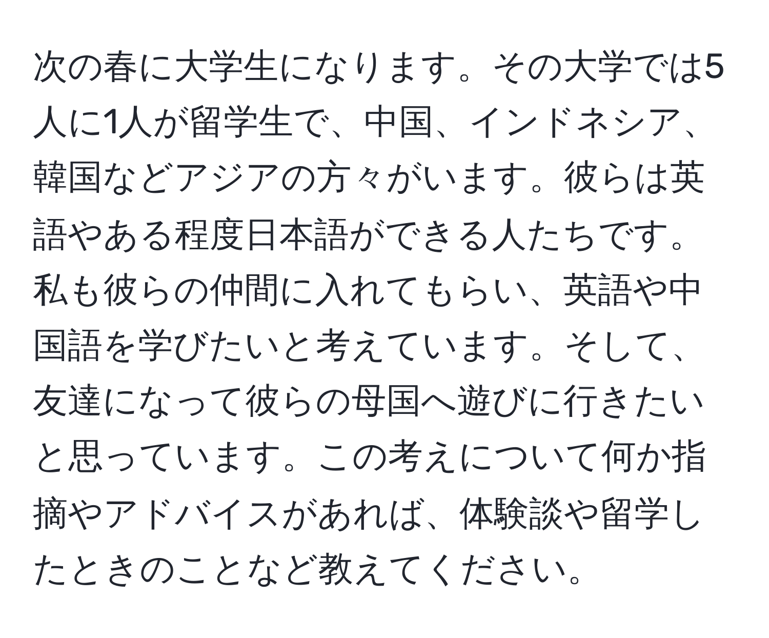 次の春に大学生になります。その大学では5人に1人が留学生で、中国、インドネシア、韓国などアジアの方々がいます。彼らは英語やある程度日本語ができる人たちです。私も彼らの仲間に入れてもらい、英語や中国語を学びたいと考えています。そして、友達になって彼らの母国へ遊びに行きたいと思っています。この考えについて何か指摘やアドバイスがあれば、体験談や留学したときのことなど教えてください。
