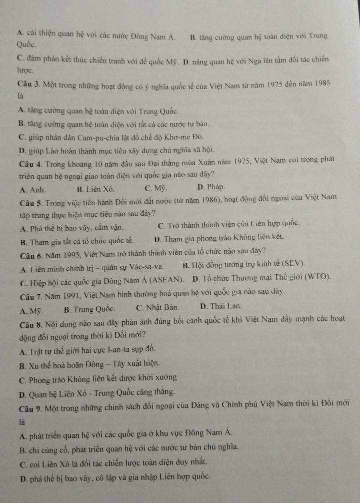 A. cải thiện quan hệ với các nước Đông Nam Á.
Quốc. B. tăng cường quan hệ toàn diện với Trung
C. đàm phán kết thúc chiến tranh với để quốc Mỹ. D. năng quan hệ với Nga lên tầm đối tác chiến
lược.
Câu 3. Một trong những hoạt động có ý nghĩa quốc tế của Việt Nam từ năm 1975 đến năm 1985
là
A. tăng cường quan hệ toàn diện với Trung Quốc.
B. tăng cường quan hệ toàn diện với tất cả các nước tư bản.
C. giúp nhân dân Cam-pu-chia lật đồ chế độ Khơ-me Đô.
D. giúp Lào hoàn thành mục tiêu xây dựng chủ nghĩa xã hội.
Câu 4. Trong khoảng 10 năm đầu sau Đại thắng mùa Xuân năm 1975, Việt Nam coi trọng phát
triền quan hệ ngoại giao toàn diện với quốc gia nào sau đây?
A. Anh. B. Liên Xô. C. Mỹ . D. Pháp.
Câu 5. Trong việc tiến hành Đối mới đất nước (từ năm 1986), hoạt động đối ngoại của Việt Nam
tập trung thực hiện mục tiêu nào sau đây?
A. Phá thế bị bao vây, cẩm vận. C. Trở thành thành viên của Liên hợp quốc.
B. Tham gia tất cả tổ chức quốc tế. D. Tham gia phong trào Không liên kết.
Câu 6. Năm 1995, Việt Nam trở thành thành viên của tổ chức nào sau đây?
A. Liên minh chính trị - quân sự Vác-sa-va. B. Hội đồng tương trợ kinh tế (SEV).
C. Hiệp hội các quốc gia Đông Nam Á (ASEAN). D. Tổ chức Thương mại Thế giới (WTO).
Cầu 7. Năm 1991, Việt Nam bình thường hoá quan hệ với quốc gia nào sau đây.
A. Mỹ. B. Trung Quốc. C. Nhật Bản. D. Thái Lan.
Câu 8. Nội dung nào sau đây phản ảnh đúng bối cảnh quốc tế khi Việt Nam đầy mạnh các hoạt
động đổi ngoại trong thời kì Đổi mới?
A. Trật tự thế giới hai cực I-an-ta sụp đồ.
B. Xu thế hoà hoãn Đông - Tây xuất hiện.
C. Phong trào Không liên kết được khởi xướng
D. Quan hệ Liên Xô - Trung Quốc căng thắng.
Câu 9. Một trong những chính sách đối ngoại của Đảng và Chính phủ Việt Nam thời kì Đổi mới
là
A. phát triển quan hệ với các quốc gia ở khu vực Đông Nam Á.
B. chi cũng cố, phát triển quan hệ với các nước tư bản chủ nghĩa.
C. coi Liên Xô là đổi tác chiến lược toàn diện duy nhất.
D. phá thế bị bao vây, cô lập và gia nhập Liên hợp quốc,