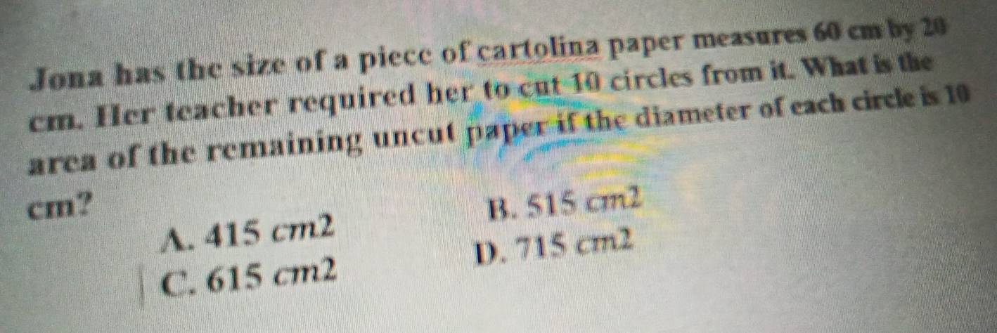 Jona has the size of a piece of cartolina paper measures 60 cm by 20
cm. Her teacher required her to cut 10 circles from it. What is the
area of the remaining uncut paper if the diameter of each circle is 10
cm? B. 515 cm2
A. 415 cm2
C. 615 cm2 D. 715 cm2