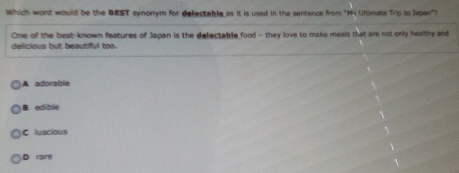 Which word would be the BEST synonym for delectable as it is used in the sentence from "My Ultimate Trip to Japan"?
One of the best-known features of Japan is the delectable food - they love to make meals that are not only healthy and
delicious but beautiful too.
A adorablie
B edible
C luscious
D rare