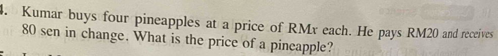 Kumar buys four pineapples at a price of RMx each. He pays RM20 and receives
80 sen in change. What is the price of a pineapple?