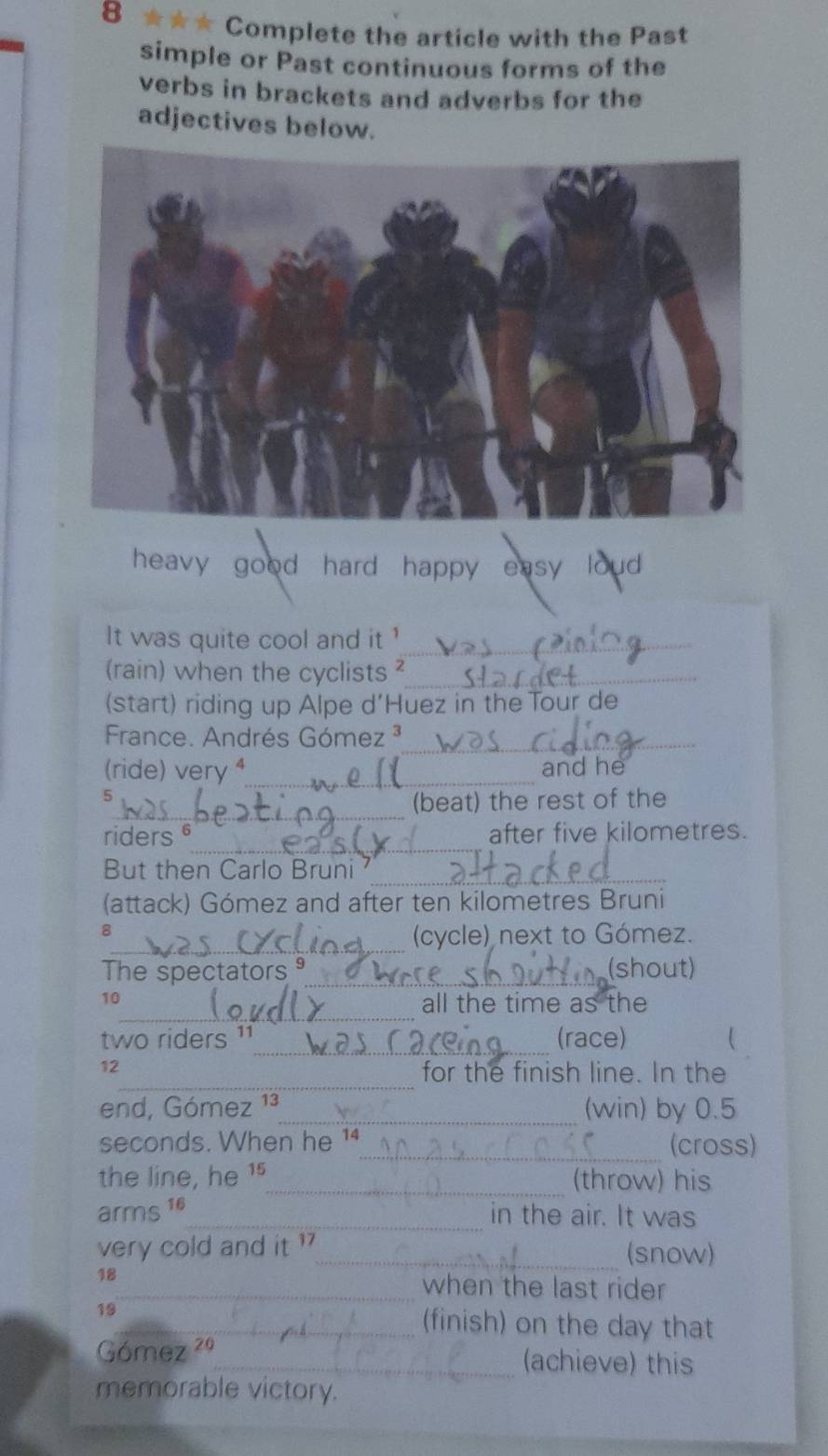 8 ★★★ Complete the article with the Past 
simple or Past continuous forms of the 
verbs in brackets and adverbs for the 
adjectives below. 
heavy good hard happy easy loud . 
It was quite cool and it_ 
(rain) when the cyclists_ 
(start) riding up Alpe d'Huez in the Tour de 
France. Andrés Góme z^3 _ 
(ride) very ⁴_ and he
5
_ 
(beat) the rest of the 
_ 
riders after five kilometres. 
_ 
But then Carlo Bruni 
(attack) Gómez and after ten kilometres Bruni 
_ 
8 
(cycle) next to Gómez. 
The spectators _(shout) 
_ 
10 
all the time as the 
_ 
two riders 11 (race) 
_ 
12 
for the finish line. In the 
end, Gómez _ (win) by 0.5
seconds. When he _(cross) 
the line, he 75 _(throw) his 
arms c^(16)
_in the air. It was 
very cold and it ?_ (snow) 
18 
_when the last rider 
19_ (finish) on the day that 
Gómez 29 _(achieve) this 
memorable victory.