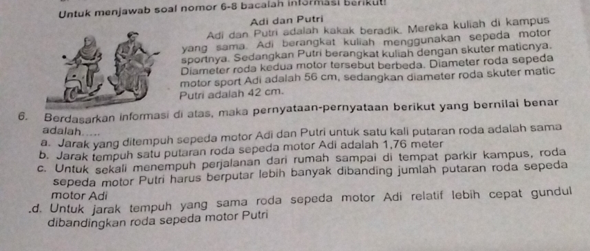 Untuk menjawab soal nomor 6-8 bacalah informasi berikut!
Adi dan Putri
Adi dan Putri adalah kakak beradik. Mereka kuliah di kampus
yang sama. Adi berangkat kuliah menggunakan sepeda motor
sportnya. Sedangkan Putri berangkat kuliah dengan skuter maticnya.
Diameter roda kedua motor tersebut berbeda. Diameter roda sepeda
motor sport Adi adalah 56 cm, sedangkan diameter roda skuter matic
Putri adalah 42 cm.
6. Berdasarkan informasi di atas, maka pernyataan-pernyataan berikut yang bernilai benar
adalah. ....
a. Jarak yang ditempuh sepeda motor Adi dan Putri untuk satu kali putaran roda adalah sama
b. Jarak tempuh satu putaran roda sepeda motor Adi adalah 1,76 meter
c. Untuk sekali menempuh perjalanan dari rumah sampai di tempat parkir kampus, roda
sepeda motor Putri harus berputar lebih banyak dibanding jumlah putaran roda sepeda
motor Adi
d. Untuk jarak tempuh yang sama roda sepeda motor Adi relatif lebih cepat gundul
dibandingkan roda sepeda motor Putri