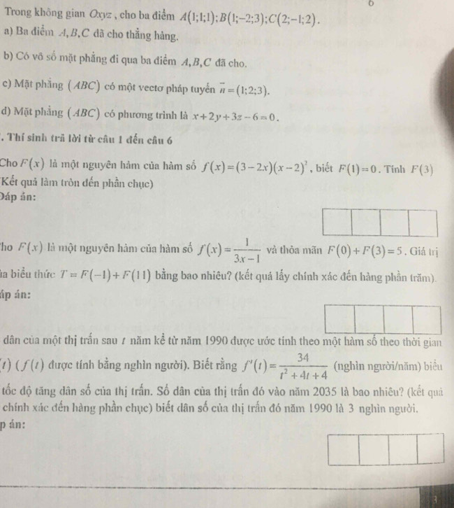 Trong không gian Oxyz , cho ba điểm A(1;1;1); B(1;-2;3); C(2;-1;2). 
a) Ba điểm , B, C đã cho thẳng hàng. 
b) Có vô số mặt phẳng đi qua ba điểm A, B, C đã cho. 
c) Mặt phẳng ( ABC) có một vectơ pháp tuyển overline n=(1;2;3). 
d) Mặt phẳng (4BC) có phương trình là x+2y+3z-6=0. 
T. Thí sinh trả lời từ câu 1 đến câu 6 
Cho F(x) là một nguyên hảm của hàm số f(x)=(3-2x)(x-2)^2 , biết F(1)=0. Tinh F(3)
'Kết quả làm tròn đến phần chục) 
Đáp án: 
ho F(x) là một nguyên hàm của hàm số f(x)= 1/3x-1  và thỏa mãn F(0)+F(3)=5. Giá trị 
la biểu thức T=F(-1)+F(11) bằng bao nhiêu? (kết quá lấy chính xác đến hàng phần trăm). 
áp án: 
dân của một thị trấn sau 7 năm kể từ năm 1990 được ước tính theo một hàm số theo thời gian
t)(f(t) được tính bằng nghìn người). Biết rằng f'(t)= 34/t^2+4t+4  (nghìn người/năm) biểu 
tốc độ tăng dân số của thị trấn. Số dân của thị trấn đó vào năm 2035 là bao nhiêu? (kết quả 
chính xác đến hàng phần chục) biết dân số của thị trấn đó năm 1990 là 3 nghìn người. 
p án: