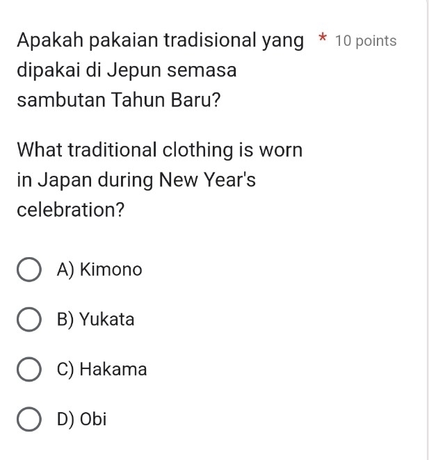 Apakah pakaian tradisional yang * 10 points
dipakai di Jepun semasa
sambutan Tahun Baru?
What traditional clothing is worn
in Japan during New Year's
celebration?
A) Kimono
B) Yukata
C) Hakama
D) Obi