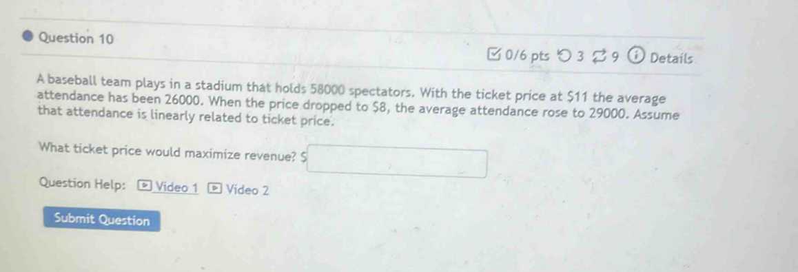 □ 0/6 pts つ 3 $ 9 ⓘ Details 
A baseball team plays in a stadium that holds 58000 spectators. With the ticket price at $11 the average 
attendance has been 26000. When the price dropped to $8, the average attendance rose to 29000. Assume 
that attendance is linearly related to ticket price. 
What ticket price would maximize revenue? 5□
Question Help: * Video 1 * Vídeo 2 
Submit Question