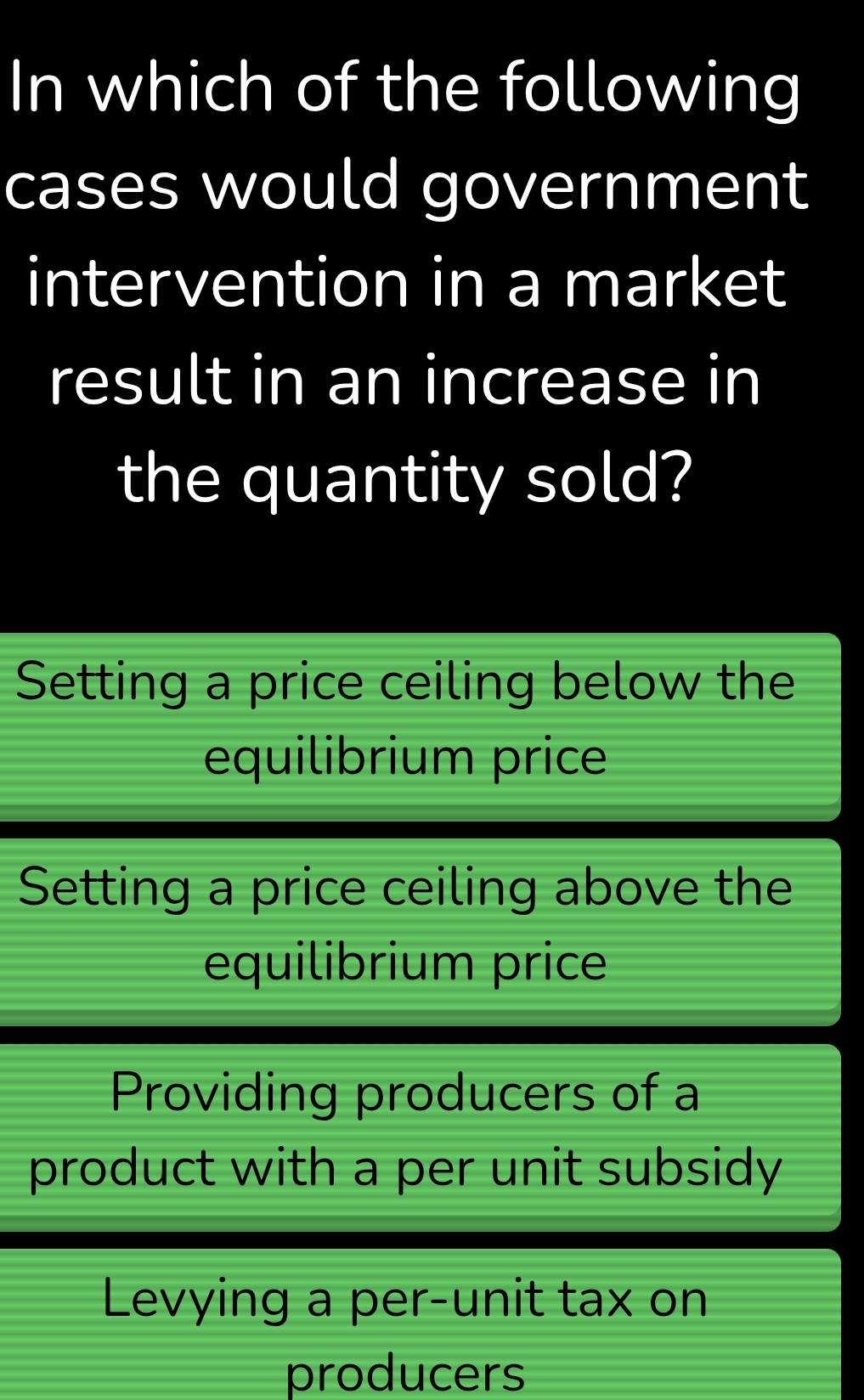 In which of the following
cases would government
intervention in a market
result in an increase in
the quantity sold?
Setting a price ceiling below the
equilibrium price
Setting a price ceiling above the
equilibrium price
Providing producers of a
product with a per unit subsidy
Levying a per-unit tax on
producers