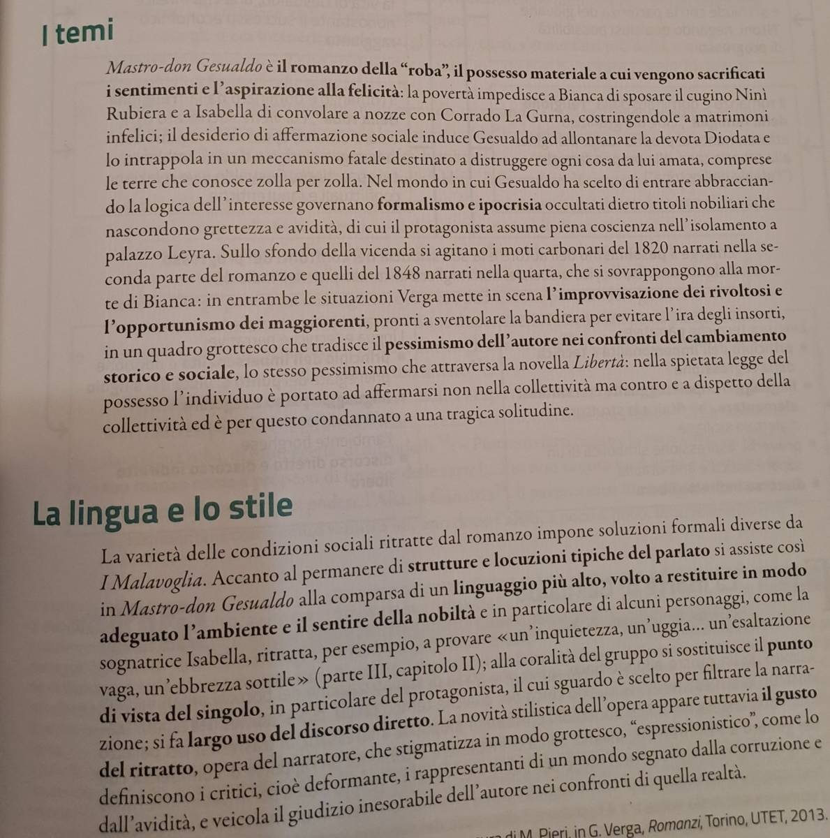 temi
Mastro-don Gesualdo è il romanzo della “roba” il possesso materiale a cui vengono sacrificati
i sentimenti e l’aspirazione alla felicità: la povertà impedisce a Bianca di sposare il cugino Ninì
Rubiera e a Isabella di convolare a nozze con Corrado La Gurna, costringendole a matrimoni
infelici; il desiderio di affermazione sociale induce Gesualdo ad allontanare la devota Diodata e
lo intrappola in un meccanismo fatale destinato a distruggere ogni cosa da lui amata, comprese
le terre che conosce zolla per zolla. Nel mondo in cui Gesualdo ha scelto di entrare abbraccian-
do la logica dellʼinteresse governano formalismo e ipocrisia occultati dietro titoli nobiliari che
nascondono grettezza e avidità, di cui il protagonista assume piena coscienza nell’isolamento a
palazzo Leyra. Sullo sfondo della vicenda si agitano i moti carbonari del 1820 narrati nella se-
conda parte del romanzo e quelli del 1848 narrati nella quarta, che si sovrappongono alla mor-
te di Bianca: in entrambe le situazioni Verga mette in scena I’improvvisazione dei rivoltosi e
l’opportunismo dei maggiorenti, pronti a sventolare la bandiera per evitare l’ira degli insorti,
in un quadro grottesco che tradisce il pessimismo dell’autore nei confronti del cambiamento
storico e sociale, lo stesso pessimismo che attraversa la novella Libertà: nella spietata legge del
possesso l’individuo è portato ad affermarsi non nella collettività ma contro e a dispetto della
collettività ed è per questo condannato a una tragica solitudine.
La lingua e lo stile
La varietà delle condizioni sociali ritratte dal romanzo impone soluzioni formali diverse da
I Malavoglia. Accanto al permanere di strutture e locuzioni tipiche del parlato si assiste così
in Mastro-don Gesualdo alla comparsa di un linguaggio più alto, volto a restituire in modo
adeguato l’ambiente e il sentire della nobiltà e in particolare di alcuni personaggi, come la
sognatrice Isabella, ritratta, per esempio, a provare «un’inquietezza, un’uggia... un’esaltazione
vaga, un’ebbrezza sottile» (parte III, capitolo II); alla coralità del gruppo si sostituisce il punto
di vista del singolo, in particolare del protagonista, il cui sguardo è scelto per filtrare la narra-
zione; si fa largo uso del discorso diretto. La novità stilistica dell’opera appare tuttavia il gusto
del ritratto, opera del narratore, che stigmatizza in modo grottesco, “espressionistico”, come lo
definiscono i critici, cioè deformante, i rappresentanti di un mondo segnato dalla corruzione e
dall’avidità, e veicola il giudizio inesorabile dell’autore nei confronti di quella realtà.
di M. Pieri, in G. Verga, Romanzi, Torino, UTET, 2013.