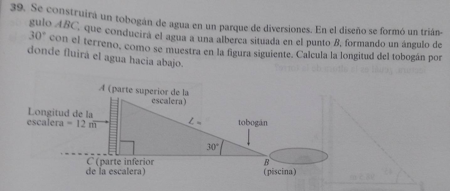 Se construira un tobogán de agua en un parque de diversiones. En el diseño se formó un trián-
gulo ABC, que conducirá el agua a una alberca situada en el punto B, formando un ángulo de
30° con el terreno, como se muestra en la figura siguiente. Calcula la longitud del tobogán por
donde fluirá el agua hacia abajo.