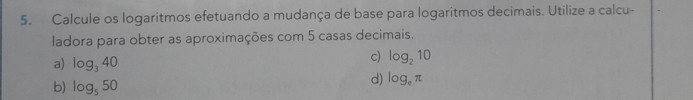 Calcule os logaritmos efetuando a mudança de base para logaritmos decimais. Utilize a calcu-
ladora para obter as aproximações com 5 casas decimais.
a) log _340
c) log _210
b) log _550
d) log _eπ