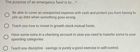 The purpose of an emergency fund is to... *
Be able to cover an unexpected expense with cash and protect you from having to
pile up debt when something goes wrong.
Teach you how to invest in growth stock mutual funds.
Have some extra in a checking account in case you need to transfer some to your
spending categories.
Teach you discipline - savings is purely a good exercise in self-control.