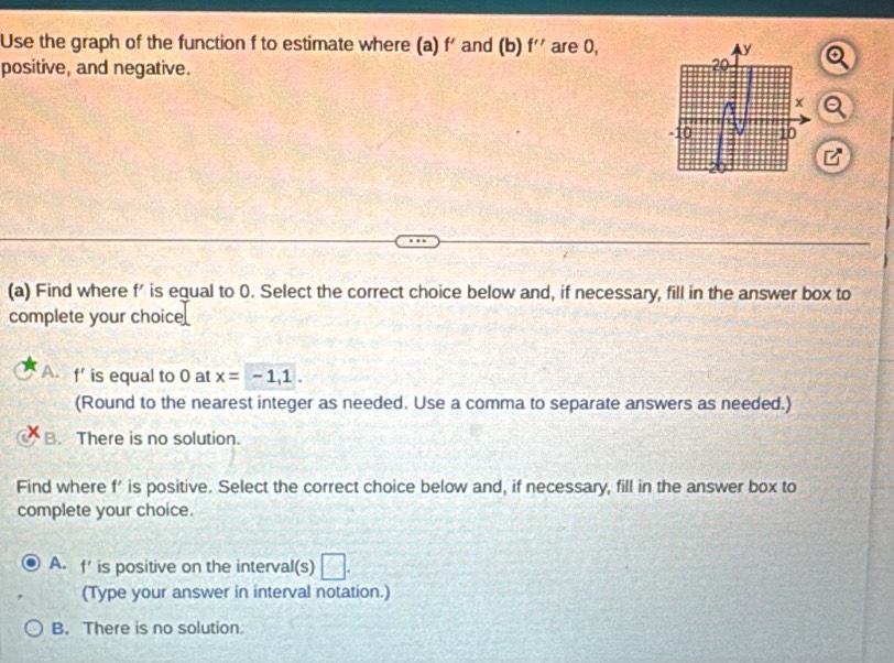 Use the graph of the function f to estimate where (a) f' and (b) f'' are 0,
positive, and negative.
a
(a) Find where f' is equal to 0. Select the correct choice below and, if necessary, fill in the answer box to
complete your choice
A. f' is equal to 0 at x=-1,1. 
(Round to the nearest integer as needed. Use a comma to separate answers as needed.)
B. There is no solution.
Find where f' is positive. Select the correct choice below and, if necessary, fill in the answer box to
complete your choice.
A. f ' is positive on the interval(s)
(Type your answer in interval notation.)
B. There is no solution.