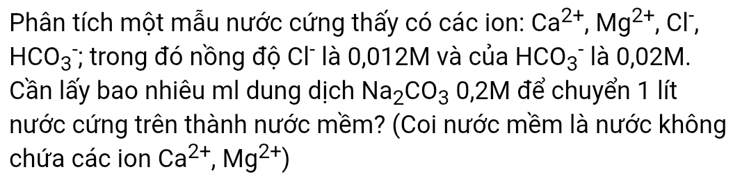 Phân tích một mẫu nước cứng thấy có các ion: Ca^(2+), Mg^(2+) , Cl,
HCO_3 T; trong đó nồng độ CI là 0,012M và của HCO_3^(- là 0,02M. 
Cần lấy bao nhiêu ml dung dịch Na_2)CO_30,2M để chuyển 1 lít 
nước cứng trên thành nước mềm? (Coi nước mềm là nước không 
chứa các ion Ca^(2+),Mg^(2+))