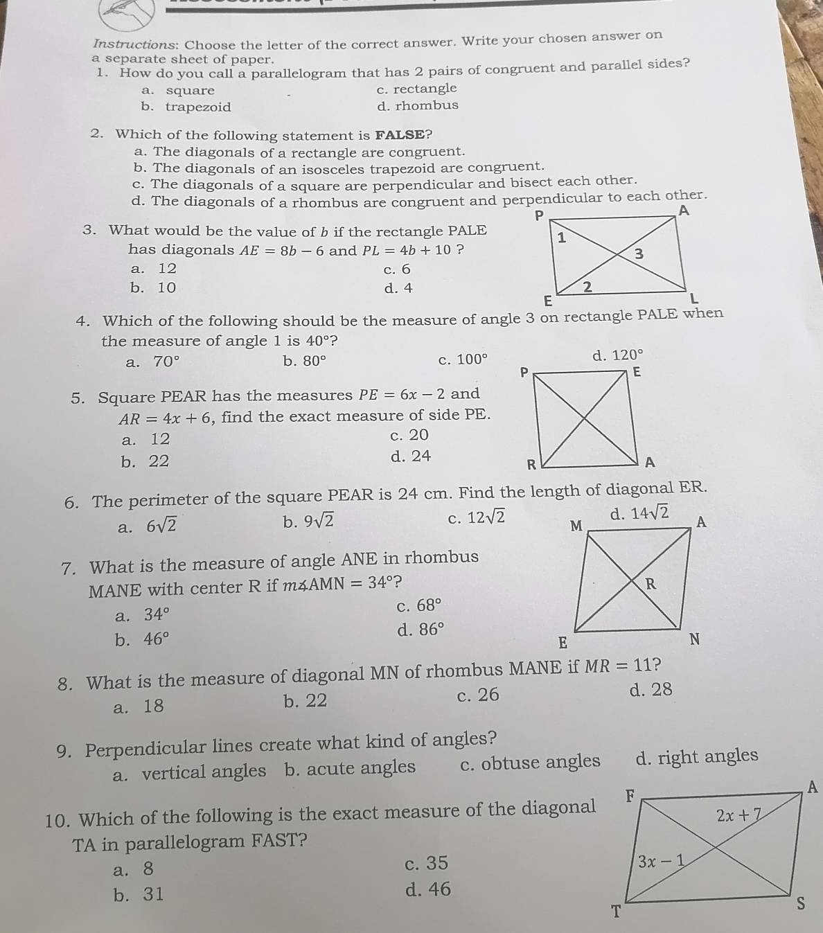 Instructions: Choose the letter of the correct answer. Write your chosen answer on
a separate sheet of paper.
1. How do you call a parallelogram that has 2 pairs of congruent and parallel sides?
a. square c. rectangle
b. trapezoid d. rhombus
2. Which of the following statement is FALSE?
a. The diagonals of a rectangle are congruent.
b. The diagonals of an isosceles trapezoid are congruent.
c. The diagonals of a square are perpendicular and bisect each other.
d. The diagonals of a rhombus are congruent and perpendicular to each other.
3. What would be the value of b if the rectangle PALE
has diagonals AE=8b-6 and PL=4b+10 ?
a. 12 c. 6
b. 10 d. 4 
4. Which of the following should be the measure of angle 3 on rectangle PALE when
the measure of angle 1 is 40° ?
a. 70° b. 80° c. 100°
d. 120°
5. Square PEAR has the measures PE=6x-2 and
AR=4x+6 , find the exact measure of side PE.
a. 12 c. 20
b. 22 d. 24
6. The perimeter of the square PEAR is 24 cm. Find the length of diagonal ER.
b. 9sqrt(2) c. 12sqrt(2)
a. 6sqrt(2)
7. What is the measure of angle ANE in rhombus
MANE with center R if m∠ AMN=34° ?
a. 34°
c. 68°
d. 86°
b. 46°
8. What is the measure of diagonal MN of rhombus MANE if MR=11 ?
a. 18 b. 22 c. 26
d. 28
9. Perpendicular lines create what kind of angles?
a. vertical angles b. acute angles c. obtuse angles d. right angles
10. Which of the following is the exact measure of the diagonal
TA in parallelogram FAST?
a. 8 c. 35
b. 31 d. 46