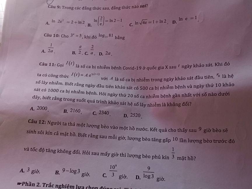 Trong các đẳng thức sau, đẳng thức nào sai?
A. In 2e^2=2+ln 2 ln ( 2/e )=ln 2-1 C. ln sqrt(4e)=1+ln 2 D. ln e=1. B.
Câu 10: Cho 3^a=5 , khi đó log _2581 bằng
A.  1/2a .  a/2   2/a  D. 2a .
B.
Câu 11: Gọi I(t) là số ca bị nhiễm bệnh Covid-19 ở quốc gia X sau 1 ngày khảo sát. Khi đó
ta có công thức I(t)=A.e^(t_0)(t-1) với 4 là số ca bị nhiễm trong ngày khảo sát đầu tiên, r_0 là hệ
số lây nhiễm. Biết rằng ngày đầu tiên khảo sát có 500 ca bị nhiễm bệnh và ngày thứ 10 khảo
sát có 1000 ca bị nhiễm bệnh. Hỏi ngày thứ 20 số ca nhiễm bệnh gần nhất với số nào dưới
đây, biết rằng trong suốt quá trình khảo sát hệ số lây nhiễm là không đối?
A. 2000 B. 2160 . c. 2340 . D. 2520.
Câu 12: Người ta thả một lượng bèo vào một hồ nước. Kết quả cho thấy sau 9 giờ bèo sẽ
sinh sôi kín cả mặt hồ. Biết rằng sau mỗi giờ, lượng bèo tăng gấp 10 lần lượng bèo trước đó
và tốc độ tăng không đổi. Hỏi sau mấy giờ thì lượng bèo phủ kín  1/3  mặt hồ?
A. 3 giò. B. 9-log 3 giò. C.  10^9/3  giò. D.  9/log 3  giò.
:Phần 2. Trắc nghiệm lựa chọn đú