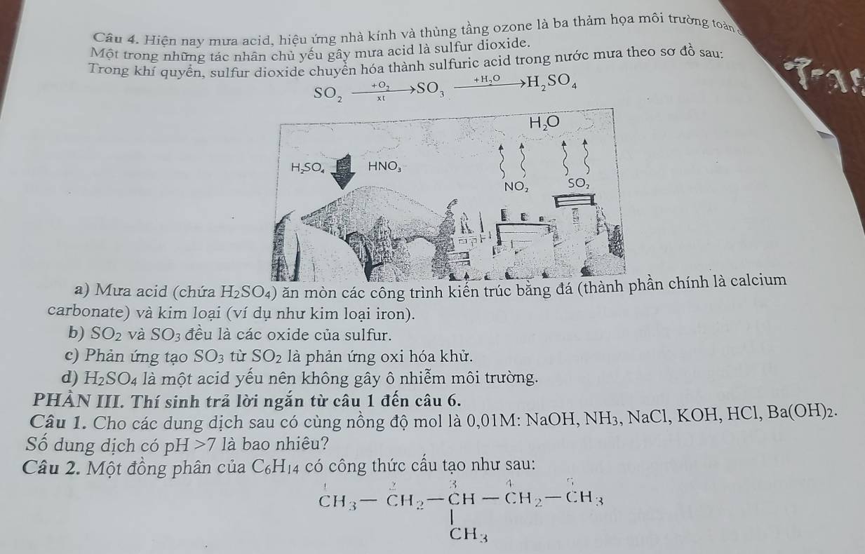 Hiện nay mưa acid, hiệu ứng nhà kính và thủng tầng ozone là ba thảm họa môi trường toàn,
Một trong những tác nhân chủ yếu gây mưa acid là sulfur dioxide.
Trong khí quyển, sulfur dioxide chuyển hóa thành sulfuric acid trong nước mưa theo sơ đồ sau:
SO_2xrightarrow +O_2SO_3xrightarrow +H_2OH_2SO_4
a) Mưa acid (chứa H_2SO_4) ăn mòn các công trình kiển trúc bằng đá (thàn chính là calcium
carbonate) và kim loại (ví dụ như kim loại iron).
b) SO_2 và SO_3 đều là các oxide của sulfur.
c) Phản ứng tạo SO_3 tù SO_2 là phản ứng oxi hóa khử.
d) H_2SO_4 là một acid yếu nên không gây ô nhiễm môi trường.
PHẢN III. Thí sinh trả lời ngắn từ câu 1 đến câu 6.
Câu 1. Cho các dung dịch sau có cùng nồng độ mol là 0,01M: NaOH, NH₃, NaCl, KOH, HCl, Ba(OH)₂.
Số dung dịch có pH 7 là bao nhiêu?
Câu 2. Một đồng phân của C_6H_14 có công thức cấu tạo như sau:
CH_3-CH_2-CH-CH_2-CH_3