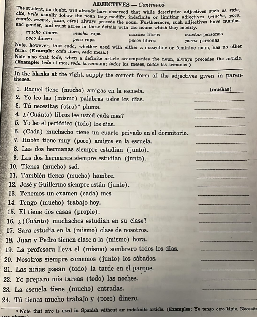 ADJECTIVES — Continued
The student, no doubt, will already have observed that while descriptive adjectives such as rojo,
alto, bello usually follow the noun they modify, indefinite or limiting adjectives (mucho, poco,
cuanto, mismo, junto, otro) always precede the noun. Furthermore, such adjectives have number
and gender, and must agree in these details with the nouns which they modify.
mucho dinero mucha ropa muchos libros muchas personas
poco dinero poca ropa pocos libros pocas personas
Note, however, that cada, whether used with either a masculine or feminine noun, has no other
form. (Example: cada libro, cada mesa.)
Note also that todo, when a definite article accompanies the noun, always precedes the article.
(Example: todo el mes, todá la semana; todos los meses, todas las semanas.)
In the blanks at the right, supply the correct form of the adjectives given in paren-
theses.
1. Raquel tiene (mucho) amigas en la escuela. (muchas)
2. Yo leo las (mismo) palabras todos los días.
_
3. Tú necesitas (otro)* pluma.
_
4. ¿ (Cuánto) libros lee usted cada mes?
_
5. Yo leo el periódico (todo) los días.
_
6. (Cada) muchacho tiene un cuarto privado en el dormitorio._
7. Rubén tiene muy (poco) amigos en la escuela.
_
8. Las dos hermanas siempre estudian (junto).
_
9. Los dos hermanos siempre estudian (junto).
_
10. Tienes (mucho) sed.
_
11. También tienes (mucho) hambre.
_
12. José y Guillermo siempre están (junto).
_
13. Tenemos un examen (cada) mes.
_
14. Tengo (mucho) trabajo hoy.
_
15. El tiene dos casas (propio).
_
16. ¿(Cuánto) muchachos estudian en su clase?
_
17. Sara estudia en la (mismo) clase de nosotros.
_
18. Juan y Pedro tienen clase a la (mismo) hora.
_
19. La profesora lleva el (mismo) sombrero todos los días._
20. Nosotros siempre comemos (junto) los sábados._
21. Las niñas pasan (todo) la tarde en el parque.
_
22. Yo preparo mis tareas (todo) las noches.
_
23. La escuela tiene (mucho) entradas.
_
24. Tú tienes mucho trabajo y (poco) dinero.
_
_ Note that otro is used in Spanish without ar indefinite article. (Examples: Yo tengo otro lápiz, Necesito