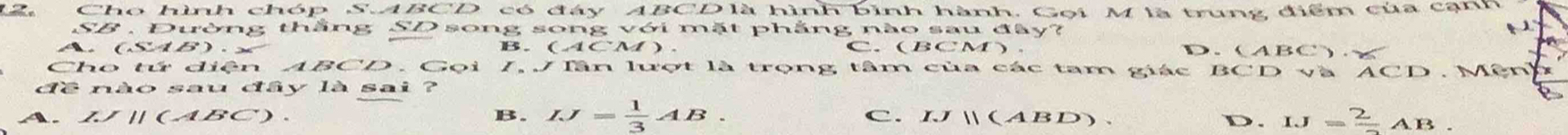 Cho hình chóp S. ABCD có đây ABCD là hình bình hành. Gọi M là trung điểm của cạnh
SB . Đường thắng SD song song với mặt phẳng nào sau đây?
A、 (SAB) ∠ B. (ACM ). C. (BCM). D. (ABC). 
Cho tứ diện ABCD. Gọi 7, J lân lượt là trọng tâm của các tam giác BCD Và ACD M ê n
đề nào sau đây là sai ?
11(ABC) B. IJ= 1/3 AB. C. IJparallel (ABD).
D. IJ=frac 2AB.