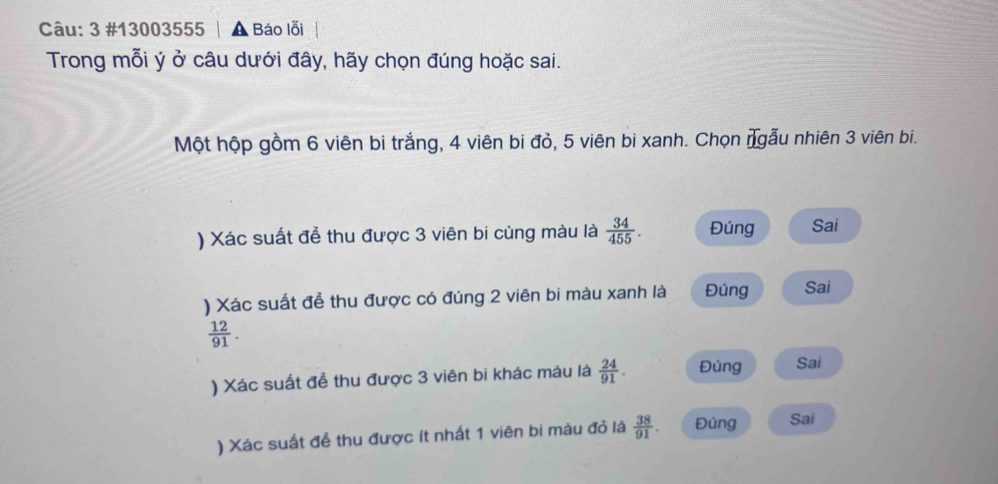 3 #13003555 │ ▲ Báo lỗi
Trong mỗi ý ở câu dưới đây, hãy chọn đúng hoặc sai.
Một hộp gồm 6 viên bi trắng, 4 viên bi đỏ, 5 viên bi xanh. Chọn ngẫu nhiên 3 viên bi.
) Xác suất để thu được 3 viên bi cùng màu là  34/455 . Đúng Sai
) Xác suất để thu được có đúng 2 viên bi màu xanh là Đúng Sai
 12/91 . 
) Xác suất để thu được 3 viên bi khác màu là  24/91 . Đúng Sai
) Xác suất đễ thu được ít nhất 1 viên bi màu đỏ là  38/91 . Đúng Sai