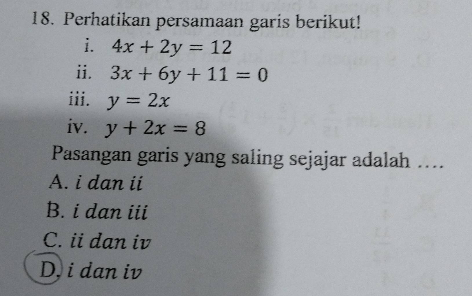 Perhatikan persamaan garis berikut!
i. 4x+2y=12
ii. 3x+6y+11=0
iii. y=2x
iv. y+2x=8
Pasangan garis yang saling sejajar adalah ....
A. i dan ii
B. i dan iii
C. ii dan iv
D, i dan iv