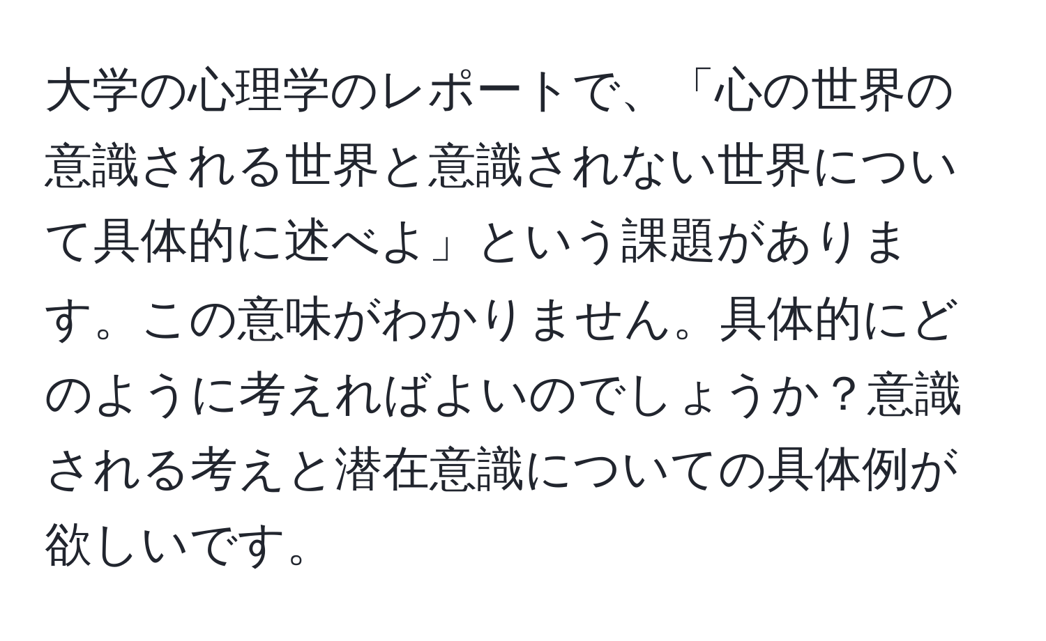 大学の心理学のレポートで、「心の世界の意識される世界と意識されない世界について具体的に述べよ」という課題があります。この意味がわかりません。具体的にどのように考えればよいのでしょうか？意識される考えと潜在意識についての具体例が欲しいです。